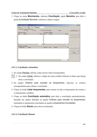 Centro de Treinamento Domínio                                         A sua melhor escolha
1. Clique no menu Movimentos, submenu Conciliação, opção Bancária, para abrir a
  janela Conciliação Bancária, conforme a figura a seguir:




4.5.1.1. Conciliação Automática

1. No campo Período, informe a data inicial e final correspondente.
     2. No campo Conta, informe o código da conta contábil referente ao banco que deseja
        fazer a conciliação.
3. No quadro Critérios para conciliar os lançamentos, selecione os critérios
  correspondentes para efetuar a conciliação.
4. Clique no botão Listar lançamentos, para mostrar na tela os lançamentos do extrato e
  os lançamentos contábeis.
5. Clique no botão Conciliação automática, para fazer a conciliação automaticamente,
  baseadas nas opções definidas no quadro Critérios para conciliar os lançamentos,
  mostrando os lançamentos conciliados no quadro Lançamentos Conciliados.
6. Clique no botão Gravar, para salvar as alterações.



4.5.1.2. Conciliação Manual




                                                                                      114
 