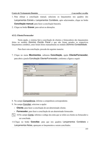 Centro de Treinamento Domínio                                          A sua melhor escolha
1. Para efetuar a conciliação manual, selecione os lançamentos nos quadros dos
  Lançamentos Extrato e Lançamentos Contábeis, após selecionados, clique no botão
  Conciliação manual, para fazer a conciliação bancária.
2. Clique no botão Gravar, para salvar as alterações.



4.5.2. Cliente/Fornecedor

       Nesta opção, o sistema fará a conciliação de clientes e fornecedores dos lançamentos
feitos no módulo Domínio Escrita Fiscal e que não foram gerados os respectivos
lançamentos contábeis, estes foram feitos manualmente no módulo Domínio Contabilidade.

       Para fazer esta conciliação, proceda da seguinte maneira:

7. Clique no menu Movimentos, submenu Conciliação, opção Cliente/Fornecedor,
  para abrir a janela Conciliação Cliente/Fornecedor, conforme a figura a seguir:




8. No campo Competência, informe a competência correspondente.
9. No campo Conciliar, selecione a opção:
  •   Cliente, para fazer a conciliação de um determinado cliente;
  •   Fornecedor, para fazer a conciliação de um determinado fornecedor.
      10.No campo Conta, informe o código da conta que se refere ao cliente ou fornecedor a
        ser conciliada.
11.Clique no botão Conciliar, para que nos quadros Lançamentos Contábeis e
  Lançamentos Notas, apareçam os lançamentos a serem conciliados.
                                                                                       115
 