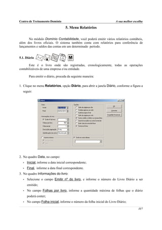 Centro de Treinamento Domínio                                           A sua melhor escolha

                                    5. Menu Relatórios

      No módulo Domínio Contabilidade, você poderá emitir vários relatórios contábeis,
além dos livros oficiais. O sistema também conta com relatórios para conferência de
lançamentos e saldos das contas em um determinado período.


5.1. Diário

       Este é o livro onde são registradas, cronologicamente, todas as operações
contabilizáveis de uma empresa e/ou entidade.

       Para emitir o diário, proceda da seguinte maneira:

1. Clique no menu Relatórios, opção Diário, para abrir a janela Diário, conforme a figura a
  seguir:




2. No quadro Data, no campo:
  •   Inicial, informe a data inicial correspondente;
  •   Final, informe a data final correspondente.
3. No quadro Informações do livro:
  •   Selecione o campo Emitir nº do livro, e informe o número do Livro Diário a ser
      emitido;
  •   No campo Folhas por livro, informe a quantidade máxima de folhas que o diário
      poderá conter;
  •   No campo Folha inicial, informe o número da folha inicial do Livro Diário;

                                                                                        117
 