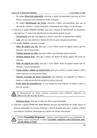 Centro de Treinamento Domínio                                           A sua melhor escolha
  •   No campo Descrição paginação, selecione a opção correspondente para que no Livro
      Diário a numeração seja indicada por Folha ou Página.
  •   No campo Identificação da Conta, selecione a opção correspondente para que na
      emissão do relatório o sistema demonstre a informação por Código ou Classificação.
4. Selecione o quadro Imprimir número, para que o número de identificação do lançamento
  seja impresso. O número de identificação do lançamento poderá ser por:
  •   Lançamento, para que seja impresso o número específico do lançamento contábil;
  •   Lote, para que seja impresso o número do lote ao qual o lançamento pertence.
5. No quadro Opções, selecione o campo:
  •   Salto de página por dia, para que o Livro Diário mude de página sempre que for
      alterado o dia do lançamento;
  •   Totaliza apenas por mês, para que o diário seja totalizado apenas por mês;
  •   Inutilizar página final, para que o espaço em branco da última página não possa ser
      utilizado.
  •   Salto de página por mês, para que o Livro Diário mude de página sempre que for
      alterado o mês do lançamento;
  •   Conta crédito e débito na mesma linha, para que no diário as contas crédito e débito
      sejam impressas em uma mesma linha;
  •   Imprimir inscrição na Junta Comercial, para imprimir, no cabeçalho do Diário, o
      número e a data da inscrição da empresa na junta comercial.
  •   Emitir data de emissão/hora, se você deseja que seja impresso no diário a data e a
      hora de emissão;


       O destacamento de linhas somente acontecerá para relatórios impressos em
       impressoras jato de tinta ou laser.


  •   Destacar linhas, para que as linhas do diário sejam destacadas;
6. Selecione o quadro Emitir em outro idioma, para que seja habilitado no campo abaixo os
  idiomas cadastrados no sistema. Selecione o idioma desejado para que o relatório contábil
  seja impresso conforme informações no cadastro do idioma selecionado.


       O botão Consolidar Empresas... somente estará disponível se nos parâmetros do
       sistema estiver selecionado o campo Consolidar relatórios entre Empresas sem
       vínculo Matriz e Filiais.
                                                                                           118
 