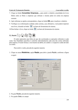 Centro de Treinamento Domínio                                                A sua melhor escolha
7. Clique no botão Consolidar Empresas..., para emitir o relatório consolidado do Livro
   Diário entre as filiais e empresas que utilizam o mesmo plano de contas da empresa
   corrente.
8. Após informar as opções correspondente, clique no botão OK, para visualizar o relatório.
9. Verifique se as informações exibidas estão corretas, caso afirmativo, você poderá imprimir
   esse livro, clicando no botão     , na barra de ferramentas do sistema.
10.Para fechar o livro, clique no botão    , na barra de ferramentas do sistema.



5.2. Razão

       O razão representa uma ficha em que são escrituradas as operações referentes à cada
conta. Sua finalidade específica é controlar individualmente cada uma das contas utilizadas
pela empresa. O razão fornece o movimento de débito, de crédito e o respectivo saldo devedor
ou credor.

       Para emitir o razão, proceda da seguinte maneira:

1. Clique no menu Relatórios, opção Razão, para abrir a janela Razão, conforme a figura
   a seguir:




2. Na guia Razão, proceda da seguinte maneira:
3. No quadro Data, no campo:

                                                                                             119
 