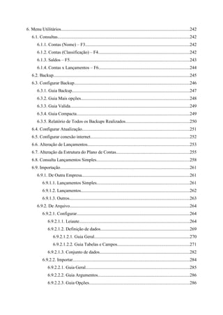 6. Menu Utilitários..................................................................................................................242
    6.1. Consultas.....................................................................................................................242
        6.1.1. Contas (Nome) – F3.............................................................................................242
        6.1.2. Contas (Classificação) – F4.................................................................................242
        6.1.3. Saldos – F5..........................................................................................................243
        6.1.4. Contas x Lançamentos – F6.................................................................................244
    6.2. Backup.........................................................................................................................245
    6.3. Configurar Backup......................................................................................................246
        6.3.1. Guia Backup........................................................................................................247
        6.3.2. Guia Mais opções................................................................................................248
        6.3.3. Guia Valida..........................................................................................................249
        6.3.4. Guia Compacta....................................................................................................249
        6.3.5. Relatório de Todos os Backups Realizados.........................................................250
    6.4. Configurar Atualização...............................................................................................251
    6.5. Configurar conexão internet........................................................................................252
    6.6. Alteração de Lançamentos...........................................................................................253
    6.7. Alteração da Estrutura do Plano de Contas.................................................................255
    6.8. Consulta Lançamentos Simples...................................................................................258
    6.9. Importação...................................................................................................................261
        6.9.1. De Outra Empresa................................................................................................261
            6.9.1.1. Lançamentos Simples..................................................................................261
            6.9.1.2. Lançamentos................................................................................................262
            6.9.1.3. Outros...........................................................................................................263
        6.9.2. De Arquivo..........................................................................................................264
            6.9.2.1. Configurar....................................................................................................264
                 6.9.2.1.1. Leiaute..................................................................................................264
                 6.9.2.1.2. Definição de dados...............................................................................269
                     6.9.2.1.2.1. Guia Geral.....................................................................................270
                     6.9.2.1.2.2. Guia Tabelas e Campos................................................................271
                 6.9.2.1.3. Conjunto de dados................................................................................282
            6.9.2.2. Importar........................................................................................................284
                 6.9.2.2.1. Guia Geral............................................................................................285
                 6.9.2.2.2. Guia Argumentos.................................................................................286
                 6.9.2.2.3. Guia Opções.........................................................................................286
 