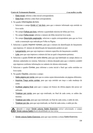 Centro de Treinamento Domínio                                              A sua melhor escolha
  •   Data inicial, informe a data inicial correspondente.
  •   Data final, informe a data final correspondente.
4. No quadro Informações do livro:
  •   Selecione o campo Emitir n.º do livro, para que o número informado seja emitido no
      livro razão.
  •   No campo Folhas por livro, informe a quantidade máxima de folhas por livro.
  •   No campo Folha inicial, informe o número da folha inicial do livro razão.
  •   No campo Descrição paginação, selecione a opção correspondente para que no livro
      razão a numeração seja indicada por Folha ou Página.
5. Selecione o quadro Imprimir número, para que o número de identificação do lançamento
  seja impresso. O número de identificação do lançamento poderá ser por:
  •   Lançamento, para que seja impresso o número específico do lançamento contábil;
  •   Lote, para que seja impresso o número do lote ao qual o lançamento pertence.
6. Selecione o quadro Emitir em outro idioma, para que seja habilitado no campo abaixo os
  idiomas cadastrados no sistema. Selecione o idioma desejado para que o relatório contábil
  seja impresso conforme informações no cadastro do idioma selecionado.
7. Selecione o quadro Contas, para informar a conta inicial e final que serão emitidos no
  livro razão.
8. No quadro Opções, selecione o campo:
  •   Salta página por conta, para que as contas sejam demonstradas em páginas diferentes.
  •   Imprime Traço entre contas, para que seja emitido um traço a cada mudança de
      conta.
  •   Inutilizar página final, para que o espaço em branco da última página não possa ser
      utilizado.
  •   Totalizar por conta, para que seja totalizado, no final de cada conta, os saldos das
      mesmas.
  •   Totalizar por mês, para que seja totalizado, no final de cada conta, o saldo do mês.
  •   Totalizar por dia, para que seja totalizado, no final de cada conta, o saldo por dia.


       Quando o campo Omitir coluna Saldo Exercício estiver selecionado, o campo
       Omitir coluna Saldo ficará desabilitado ou vice versa.


  •   Omitir coluna Saldo Exercício, para que seja omitida a coluna Saldo-Exercício.
                                                                                              120
 