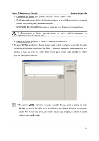 Centro de Treinamento Domínio                                            A sua melhor escolha
  •   Omitir coluna Saldo, para que seja omitida a coluna saldo da conta.
  •   Emitir apenas contas com movimento, para que seja emitida somente as contas que
      tenham movimentação no período informado.
  •   Emitir data de emissão/hora, para que a data e a hora da emissão sejam emitidas.


       O destacamento de linhas somente acontecerá para relatórios impressos em
       impressoras jato de tinta ou laser.


  •   Destacar linhas, para que as linhas do razão sejam destacadas.
9. Na guia Contas, conforme a figura abaixo, você poderá configurar a emissão do razão,
  definindo quais contas deverão ser incluídas. Caso você não defina nada nessa guia, será
  emitido o razão de todas as contas. Para definir quais contas serão emitidas no razão,
  proceda da seguinte maneira:




      10.No campo Conta, informe o código reduzido de cada conta e clique no botão
        Incluir. As contas incluídas serão relacionadas na caixa de listagem no centro da
        janela. Para excluir uma conta, selecione-a na caixa de listagem, no centro da janela,
        e clique no botão Excluir.




                                                                                          121
 