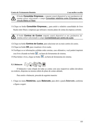Centro de Treinamento Domínio                                               A sua melhor escolha

       O botão Consolidar Empresas... somente estará disponível se nos parâmetros do
       sistema estiver selecionado o campo Consolidar relatórios entre Empresas sem
       vínculo Matriz e Filiais.


11.Clique no botão Consolidar Empresas..., para emitir o relatório consolidado do livro
   Razão entre filiais e empresas que utilizam o mesmo plano de contas da empresa corrente.


       O botão Centros de Custos somente estará disponível se nos parâmetros do
       sistema estiver selecionado o campo Contabilidade por centro de custo.


12.Clique no botão Centros de Custos, para selecionar um ou mais centros de custos.
13.Clique no botão OK, para visualizar o livro razão.
14.Verifique se as informações exibidas estão corretas, caso afirmativo, você poderá imprimir
   esse livro clicando no botão     , na barra de ferramentas do sistema.
15.Para fechar o livro, clique no botão    , na barra de ferramentas do sistema.



5.3. Balancete

       O balancete é uma relação de todas as contas com seus respectivos saldos devedores
ou credores, dispostas na mesma ordem do plano de contas adotado.

       Para emitir o balancete, proceda da seguinte maneira:

1. Clique no menu Relatórios, opção Balancete, para abrir a janela Balancete, conforme
   a figura a seguir:




                                                                                            122
 