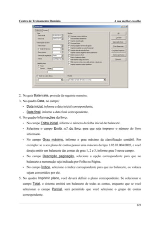 Centro de Treinamento Domínio                                            A sua melhor escolha




2. Na guia Balancete, proceda da seguinte maneira:
3. No quadro Data, no campo:
  •   Data inicial, informe a data inicial correspondente;
  •   Data final, informe a data final correspondente.
4. No quadro Informações do livro:
  •   No campo Folha inicial, informe o número da folha inicial do balancete.
  •   Selecione o campo Emitir n.º do livro, para que seja impresso o número do livro
      informado.
  •   No campo Grau máximo, informe o grau máximo da classificação contábil. Por
      exemplo: se o seu plano de contas possui uma máscara do tipo 1.02.03.004.0005, e você
      deseja emitir um balancete das contas de grau 1, 2 e 3, informe grau 3 nesse campo.
  •   No campo Descrição paginação, selecione a opção correspondente para que no
      balancete a numeração seja indicada por Folha ou Página.
  •   No campo Índice, selecione o índice correspondente para que no balancete, os valores
      sejam convertidos por ele.
5. No quadro Imprimir plano, você deverá definir o plano correspondente. Se selecionar o
  campo Total, o sistema emitirá um balancete de todas as contas, enquanto que se você
  selecionar o campo Parcial, será permitido que você selecione o grupo de contas
  correspondente.


                                                                                            123
 