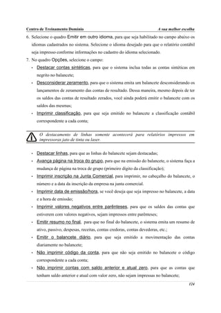 Centro de Treinamento Domínio                                               A sua melhor escolha
6. Selecione o quadro Emitir em outro idioma, para que seja habilitado no campo abaixo os
  idiomas cadastrados no sistema. Selecione o idioma desejado para que o relatório contábil
  seja impresso conforme informações no cadastro do idioma selecionado.
7. No quadro Opções, selecione o campo:
  •   Destacar contas sintéticas, para que o sistema inclua todas as contas sintéticas em
      negrito no balancete;
  •   Desconsiderar zeramento, para que o sistema emita um balancete desconsiderando os
      lançamentos de zeramento das contas de resultado. Dessa maneira, mesmo depois de ter
      os saldos das contas de resultado zerados, você ainda poderá emitir o balancete com os
      saldos das mesmas;
  •   Imprimir classificação, para que seja emitido no balancete a classificação contábil
      correspondente a cada conta;


       O destacamento de linhas somente acontecerá para relatórios impressos em
       impressoras jato de tinta ou laser.


  •   Destacar linhas, para que as linhas do balancete sejam destacadas;
  •   Avança página na troca do grupo, para que na emissão do balancete, o sistema faça a
      mudança de página na troca de grupo (primeiro dígito da classificação);
  •   Imprimir inscrição na Junta Comercial, para imprimir, no cabeçalho do balancete, o
      número e a data da inscrição da empresa na junta comercial.
  •   Imprimir data de emissão/hora, se você deseja que seja impresso no balancete, a data
      e a hora de emissão;
  •   Imprimir valores negativos entre parênteses, para que os saldos das contas que
      estiverem com valores negativos, sejam impressos entre parênteses;
  •   Emitir resumo no final, para que no final do balancete, o sistema emita um resumo de
      ativo, passivo, despesas, receitas, contas credoras, contas devedoras, etc.;
  •   Emitir o balancete diário, para que seja emitido a movimentação das contas
      diariamente no balancete;
  •   Não imprimir código da conta, para que não seja emitido no balancete o código
      correspondente a cada conta;
  •   Não imprimir contas com saldo anterior e atual zero, para que as contas que
      tenham saldo anterior e atual com valor zero, não sejam impressas no balancete;
                                                                                            124
 