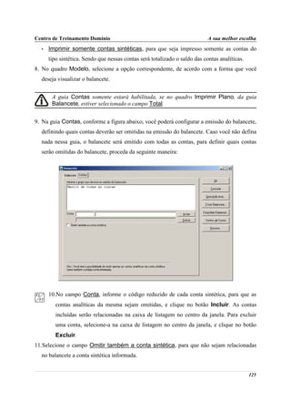 Centro de Treinamento Domínio                                               A sua melhor escolha
  •   Imprimir somente contas sintéticas, para que seja impresso somente as contas do
      tipo sintética. Sendo que nessas contas será totalizado o saldo das contas analíticas.
8. No quadro Modelo, selecione a opção correspondente, de acordo com a forma que você
  deseja visualizar o balancete.


       A guia Contas somente estará habilitada, se no quadro Imprimir Plano, da guia
       Balancete, estiver selecionado o campo Total.


9. Na guia Contas, conforme a figura abaixo, você poderá configurar a emissão do balancete,
  definindo quais contas deverão ser omitidas na emissão do balancete. Caso você não defina
  nada nessa guia, o balancete será emitido com todas as contas, para definir quais contas
  serão omitidas do balancete, proceda da seguinte maneira:




      10.No campo Conta, informe o código reduzido de cada conta sintética, para que as
         contas analíticas da mesma sejam omitidas, e clique no botão Incluir. As contas
         incluídas serão relacionadas na caixa de listagem no centro da janela. Para excluir
         uma conta, selecione-a na caixa de listagem no centro da janela, e clique no botão
         Excluir.
11.Selecione o campo Omitir também a conta sintética, para que não sejam relacionadas
  no balancete a conta sintética informada.


                                                                                               125
 
