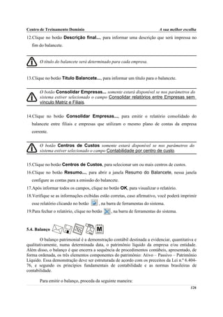 Centro de Treinamento Domínio                                             A sua melhor escolha
12.Clique no botão Descrição final..., para informar uma descrição que será impressa no
   fim do balancete.


       O título do balancete será determinado para cada empresa.


13.Clique no botão Título Balancete..., para informar um título para o balancete.


       O botão Consolidar Empresas... somente estará disponível se nos parâmetros do
       sistema estiver selecionado o campo Consolidar relatórios entre Empresas sem
       vínculo Matriz e Filiais.


14.Clique no botão Consolidar Empresas..., para emitir o relatório consolidado do
   balancete entre filiais e empresas que utilizam o mesmo plano de contas da empresa
   corrente.


       O botão Centros de Custos somente estará disponível se nos parâmetros do
       sistema estiver selecionado o campo Contabilidade por centro de custo.


15.Clique no botão Centros de Custos, para selecionar um ou mais centros de custos.
16.Clique no botão Resumo..., para abrir a janela Resumo do Balancete, nessa janela
   configure as contas para a emissão do balancete.
17.Após informar todos os campos, clique no botão OK, para visualizar o relatório.
18.Verifique se as informações exibidas estão corretas, caso afirmativo, você poderá imprimir
   esse relatório clicando no botão      , na barra de ferramentas do sistema.
19.Para fechar o relatório, clique no botão    , na barra de ferramentas do sistema.



5.4. Balanço

        O balanço patrimonial é a demonstração contábil destinada a evidenciar, quantitativa e
qualitativamente, numa determinada data, o patrimônio líquido da empresa e/ou entidade.
Além disso, o balanço é que encerra a sequência de procedimentos contábeis, apresentado, de
forma ordenada, os três elementos componentes do patrimônio: Ativo – Passivo – Patrimônio
Líquido. Essa demonstração deve ser estruturada de acordo com os preceitos da Lei n.º 6.404-
76, e segundo os princípios fundamentais de contabilidade e as normas brasileiras de
contabilidade.

       Para emitir o balanço, proceda da seguinte maneira:
                                                                                          126
 