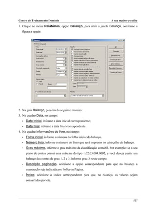 Centro de Treinamento Domínio                                            A sua melhor escolha
1. Clique no menu Relatórios, opção Balanço, para abrir a janela Balanço, conforme a
  figura a seguir:




2. Na guia Balanço, proceda da seguinte maneira:
3. No quadro Data, no campo:
  •   Data inicial, informe a data inicial correspondente;
  •   Data final, informe a data final correspondente.
4. No quadro Informações do livro, no campo:
  •   Folha inicial, informe o número da folha inicial do balanço.
  •   Número livro, informe o número do livro que será impresso no cabeçalho do balanço.
  •   Grau máximo, informe o grau máximo da classificação contábil. Por exemplo: se o seu
      plano de contas possui uma máscara do tipo 1.02.03.004.0005, e você deseja emitir um
      balanço das contas de grau 1, 2 e 3, informe grau 3 nesse campo.
  •   Descrição paginação, selecione a opção correspondente para que no balanço a
      numeração seja indicada por Folha ou Página.
  •   Índice, selecione o índice correspondente para que, no balanço, os valores sejam
      convertidos por ele.




                                                                                         127
 