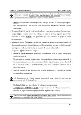 Centro de Treinamento Domínio                                            A sua melhor escolha

       Para que a moeda seja impressa por extenso no final do balanço patrimonial
       selecione o campo Imprime valor Ativo/Passivo por extenso. Caso houver
       diferença entre o Ativo e Passivo a moeda não será impressa.


  •   Moeda, selecione a moeda correspondente para que no final do balanço seja impresso
      uma declaração com a descrição do valor ativo/passivo por extenso conforme a moeda
      selecionada.
5. No quadro Imprimir plano, você deverá definir o plano correspondente. Se selecionar o
  campo Total, o sistema emitirá um balanço de todas as contas, enquanto que se você
  selecionar o campo Parcial, será permitido que você selecione o grupo de contas
  correspondente.
6. Selecione o quadro Emitir em outro idioma, para que seja habilitado no campo abaixo os
  idiomas cadastrados no sistema. Selecione o idioma desejado para que o relatório contábil
  seja impresso conforme informações no cadastro do idioma selecionado.
7. No quadro Opções selecione o campo:
  •   Destacar contas sintéticas, para que o sistema inclua todas as contas sintéticas em
      negrito no balanço;
  •   Desconsiderar zeramento, para que o sistema emita um balanço desconsiderando os
      lançamentos de zeramento das contas de resultados. Dessa maneira, mesmo depois de
      ter os saldos das contas de resultado zerados, você ainda pode emitir o balanço com os
      saldos das contas;
  •   Imprimir classificação, para que seja emitida, no balanço, a classificação contábil
      correspondente a cada conta;


       O destacamento de linhas somente acontecerá para relatórios impressos em
       impressoras jato de tinta ou laser.


  •   Destacar linhas, para que as linhas do balanço sejam destacadas;
  •   Avança página na troca do grupo, para que na emissão do balanço, o sistema faça a
      mudança de página na troca de grupo (primeiro dígito da classificação);


       O valor do campo Imprime valor Ativo/Passivo por extenso, aparecerá somente se
       os valores de ativo e passivo forem iguais.



                                                                                         128
 