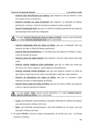 Centro de Treinamento Domínio                                               A sua melhor escolha
  •   Imprime valor Ativo/Passivo por extenso, para imprimir no fim do relatório o valor
      por extenso do ativo e do passivo;
  •   Imprimir inscrição na Junta Comercial, para imprimir, no cabeçalho do balanço
      patrimonial, o número e a data da inscrição da empresa na junta comercial;
  •   Imprimir Declaração final, para que no relatório do balanço patrimonial seja impressa
      uma declaração final conforme configurado;


       O campo Imprimir Declaração final em todas as folhas, somente estará habilitado
       se o campo Imprimir Declaração final estiver selecionado.


  •   Imprimir Declaração final em todas as folhas, para que a declaração final seja
      impressa em todas as folhas do balanço patrimonial;
  •   Imprimir data de emissão/hora, se você deseja que seja impresso no balanço, a data e
      a hora de emissão do mesmo;
  •   Imprimir coluna de saldo anterior, para imprimir o valor do saldo anterior para cada
      conta;
  •   Imprimir valores negativos entre parênteses, para que os saldos das contas que
      estiverem com valores negativos, sejam impressos entre parênteses;
  •   Imprimir somente contas sintéticas, para que seja impresso somente as contas do
      tipo sintética. Sendo que nessas contas será totalizado o saldo das contas analíticas.
  •   Imprimir as assinaturas em todas as folhas, para que as assinaturas sejam
      impressas em todas as folhas/páginas do balanço;
  •   Imprimir local e data em todas as folhas, para que em todas as folhas seja impresso
      o local e a data da impressão do balanço;


       O campo Local e Data somente estarão habilitados se o campo Imprimir local e
       data em todas as folhas estiver selecionado.


  •   Local, será informado automaticamente o município informado no cadastro da empresa,
      caso seja necessário, informe outro local;
  •   Data, será informada automaticamente a data atual definida em seu micro, caso seja
      necessário, informe outra data.
8. No quadro Modelo, selecione a opção correspondente, de acordo com o que você deseja
  visualizar no balanço.
                                                                                               129
 