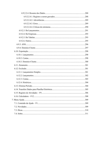 6.9.2.2.4. Resumo dos Dados...............................................................................288
                     6.9.2.2.4.1. Registro a serem gravados............................................................288
                     6.9.2.2.4.2. Advertências.................................................................................289
                     6.9.2.2.4.3. Erros.............................................................................................289
                     6.9.2.2.4.4. Críticas de estruturas....................................................................290
            6.9.2.3. De Lançamentos...........................................................................................291
            6.9.2.4. De Empresas................................................................................................293
            6.9.2.5. De Tabelas....................................................................................................293
            6.9.2.6. Outros...........................................................................................................295
        6.9.3. ANS.....................................................................................................................296
        6.9.4. Domínio Cliente..................................................................................................297
    6.10. Exportação.................................................................................................................298
        6.10.1. Lançamentos......................................................................................................298
        6.10.2. Contas................................................................................................................298
        6.10.3. Domínio Cliente................................................................................................300
    6.11. Zeramento..................................................................................................................301
    6.12. Exclusão....................................................................................................................301
        6.12.1. Lançamentos Simples........................................................................................301
        6.12.2. Lançamentos......................................................................................................302
        6.12.3. Contas................................................................................................................303
        6.12.4. Históricos...........................................................................................................304
    6.13. Elimina Período.........................................................................................................304
    6.14. Transfere Dados para Planilha Eletrônica.................................................................305
    6.15. Registro de Atividades – F9......................................................................................306
    6.16. Calculadora – F12......................................................................................................308
7. Menu Ajuda.........................................................................................................................309
    7.1. Conteúdo da Ajuda – F1..............................................................................................309
    7.2. Novidades....................................................................................................................309
    7.3. Dicas............................................................................................................................310
    7.4. Sobre............................................................................................................................311
 
