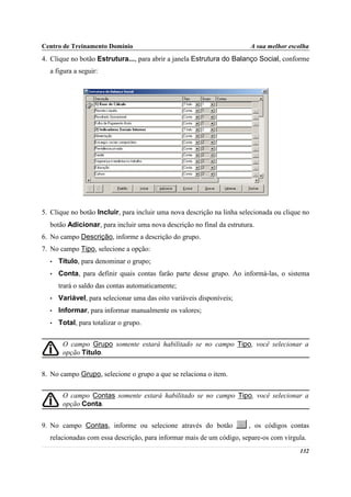 Centro de Treinamento Domínio                                           A sua melhor escolha
4. Clique no botão Estrutura..., para abrir a janela Estrutura do Balanço Social, conforme
  a figura a seguir:




5. Clique no botão Incluir, para incluir uma nova descrição na linha selecionada ou clique no
  botão Adicionar, para incluir uma nova descrição no final da estrutura.
6. No campo Descrição, informe a descrição do grupo.
7. No campo Tipo, selecione a opção:
  •   Título, para denominar o grupo;
  •   Conta, para definir quais contas farão parte desse grupo. Ao informá-las, o sistema
      trará o saldo das contas automaticamente;
  •   Variável, para selecionar uma das oito variáveis disponíveis;
  •   Informar, para informar manualmente os valores;
  •   Total, para totalizar o grupo.


       O campo Grupo somente estará habilitado se no campo Tipo, você selecionar a
       opção Título.


8. No campo Grupo, selecione o grupo a que se relaciona o item.


       O campo Contas somente estará habilitado se no campo Tipo, você selecionar a
       opção Conta.


9. No campo Contas, informe ou selecione através do botão               , os códigos contas
  relacionadas com essa descrição, para informar mais de um código, separe-os com vírgula.
                                                                                         132
 