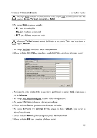 Centro de Treinamento Domínio                                             A sua melhor escolha

       O campo Base somente estará habilitado se no campo Tipo, você selecionar uma das
       opções: Conta, Variável, Informar ou Total.


10.No campo Base, selecione a opção:
  •   RL, para receita líquida;
  •   RO, para resultado operacional;
  •   FPB, para folha de pagamento bruto.


       O campo Variável somente estará habilitado se no campo Tipo, você selecionar a
       opção Variável.


11.No campo Variável, selecione a opção correspondente.
12.Clique no botão Informar..., para abrir a janela Informar..., conforme a figura a seguir:




13.Nessa janela, serão listadas todas as descrições que tenham no campo Tipo, selecionada a
  opção Informar.
14.No campo Ano das informações, informe o ano correspondente.
15.No campo Informado, informe o valor correspondente.
16.Clique no botão Gravar, para salvar as alterações realizadas.
17.Na janela Estrutura do Balanço Social, clique no botão Gravar, para salvar as
  alterações realizadas.
18.Clique no botão Fechar, para voltar para a janela Balanço Social.
19.Clique no botão OK, para visualizar o balanço social.


                                                                                           133
 