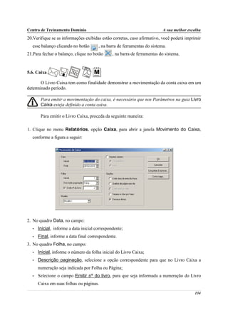 Centro de Treinamento Domínio                                             A sua melhor escolha
20.Verifique se as informações exibidas estão corretas, caso afirmativo, você poderá imprimir
  esse balanço clicando no botão       , na barra de ferramentas do sistema.
21.Para fechar o balanço, clique no botão      , na barra de ferramentas do sistema.



5.6. Caixa

       O Livro Caixa tem como finalidade demonstrar a movimentação da conta caixa em um
determinado período.

       Para emitir a movimentação do caixa, é necessário que nos Parâmetros na guia Livro
       Caixa esteja definido a conta caixa.

       Para emitir o Livro Caixa, proceda da seguinte maneira:

1. Clique no menu Relatórios, opção Caixa, para abrir a janela Movimento do Caixa,
  conforme a figura a seguir:




2. No quadro Data, no campo:
  •   Inicial, informe a data inicial correspondente;
  •   Final, informe a data final correspondente.
3. No quadro Folha, no campo:
  •   Inicial, informe o número da folha inicial do Livro Caixa;
  •   Descrição paginação, selecione a opção correspondente para que no Livro Caixa a
      numeração seja indicada por Folha ou Página;
  •   Selecione o campo Emitir nº do livro, para que seja informada a numeração do Livro
      Caixa em suas folhas ou páginas.

                                                                                          134
 