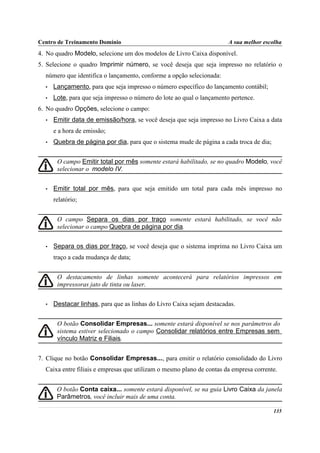 Centro de Treinamento Domínio                                           A sua melhor escolha
4. No quadro Modelo, selecione um dos modelos de Livro Caixa disponível.
5. Selecione o quadro Imprimir número, se você deseja que seja impresso no relatório o
  número que identifica o lançamento, conforme a opção selecionada:
  •   Lançamento, para que seja impresso o número específico do lançamento contábil;
  •   Lote, para que seja impresso o número do lote ao qual o lançamento pertence.
6. No quadro Opções, selecione o campo:
  •   Emitir data de emissão/hora, se você deseja que seja impresso no Livro Caixa a data
      e a hora de emissão;
  •   Quebra de página por dia, para que o sistema mude de página a cada troca de dia;


       O campo Emitir total por mês somente estará habilitado, se no quadro Modelo, você
       selecionar o modelo IV.


  •   Emitir total por mês, para que seja emitido um total para cada mês impresso no
      relatório;


       O campo Separa os dias por traço somente estará habilitado, se você não
       selecionar o campo Quebra de página por dia.


  •   Separa os dias por traço, se você deseja que o sistema imprima no Livro Caixa um
      traço a cada mudança de data;


       O destacamento de linhas somente acontecerá para relatórios impressos em
       impressoras jato de tinta ou laser.


  •   Destacar linhas, para que as linhas do Livro Caixa sejam destacadas.


       O botão Consolidar Empresas... somente estará disponível se nos parâmetros do
       sistema estiver selecionado o campo Consolidar relatórios entre Empresas sem
       vínculo Matriz e Filiais.


7. Clique no botão Consolidar Empresas..., para emitir o relatório consolidado do Livro
  Caixa entre filiais e empresas que utilizam o mesmo plano de contas da empresa corrente.


       O botão Conta caixa... somente estará disponível, se na guia Livro Caixa da janela
       Parâmetros, você incluir mais de uma conta.

                                                                                         135
 
