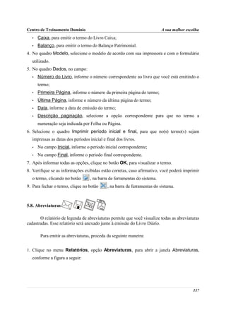 Centro de Treinamento Domínio                                              A sua melhor escolha
  •   Caixa, para emitir o termo do Livro Caixa;
  •   Balanço, para emitir o termo do Balanço Patrimonial.
4. No quadro Modelo, selecione o modelo de acordo com sua impressora e com o formulário
  utilizado.
5. No quadro Dados, no campo:
  •   Número do Livro, informe o número correspondente ao livro que você está emitindo o
      termo;
  •   Primeira Página, informe o número da primeira página do termo;
  •   Última Página, informe o número da última página do termo;
  •   Data, informe a data de emissão do termo;
  •   Descrição paginação, selecione a opção correspondente para que no termo a
      numeração seja indicada por Folha ou Página.
6. Selecione o quadro Imprimir período inicial e final, para que no(s) termo(s) sejam
  impressas as datas dos períodos inicial e final dos livros.
  •   No campo Inicial, informe o período inicial correspondente;
  •   No campo Final, informe o período final correspondente.
7. Após informar todas as opções, clique no botão OK, para visualizar o termo.
8. Verifique se as informações exibidas estão corretas, caso afirmativo, você poderá imprimir
  o termo, clicando no botão       , na barra de ferramentas do sistema.
9. Para fechar o termo, clique no botão      , na barra de ferramentas do sistema.



5.8. Abreviaturas

       O relatório de legenda de abreviaturas permite que você visualize todas as abreviaturas
cadastradas. Esse relatório será anexado junto à emissão do Livro Diário.

       Para emitir as abreviaturas, proceda da seguinte maneira:


1. Clique no menu Relatórios, opção Abreviaturas, para abrir a janela Abreviaturas,
  conforme a figura a seguir:




                                                                                           137
 