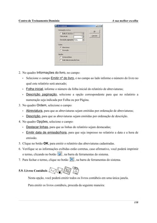 Centro de Treinamento Domínio                                              A sua melhor escolha




2. No quadro Informações do livro, no campo:
  •   Selecione o campo Emitir nº do livro, e no campo ao lado informe o número do livro no
      qual este relatório será anexado;
  •   Folha inicial, informe o número da folha inicial do relatório de abreviaturas;
  •   Descrição paginação, selecione a opção correspondente para que no relatório a
      numeração seja indicada por Folha ou por Página.
3. No quadro Ordem, selecione o campo:
  •   Abreviatura, para que as abreviaturas sejam emitidas por ordenação de abreviaturas;
  •   Descrição, para que as abreviaturas sejam emitidas por ordenação de descrição.
4. No quadro Opções, selecione o campo:
  •   Destacar linhas, para que as linhas do relatório sejam destacadas;
  •   Emitir data de emissão/hora, para que seja impresso no relatório a data e a hora de
      emissão.
5. Clique no botão OK, para emitir o relatório das abreviaturas cadastradas.
6. Verifique se as informações exibidas estão corretas, caso afirmativo, você poderá imprimir
  o termo, clicando no botão       , na barra de ferramentas do sistema.
7. Para fechar o termo, clique no botão     , na barra de ferramentas do sistema.


5.9. Livros Contábeis

       Nesta opção, você poderá emitir todos os livros contábeis em uma única janela.

       Para emitir os livros contábeis, proceda da seguinte maneira:




                                                                                            138
 