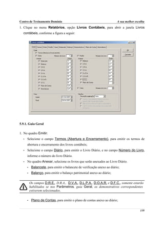Centro de Treinamento Domínio                                              A sua melhor escolha
1. Clique no menu Relatórios, opção Livros Contábeis, para abrir a janela Livros
  contábeis, conforme a figura a seguir:




5.9.1. Guia Geral

1. No quadro Emitir:
  •   Selecione o campo Termos (Abertura e Encerramento), para emitir os termos de
      abertura e encerramento dos livros contábeis;
  •   Selecione o campo Diário, para emitir o Livro Diário, e no campo Número do Livro,
      informe o número do livro Diário.
  •   No quadro Anexar, selecione os livros que serão anexados ao Livro Diário.
      •    Balancete, para emitir o balancete de verificação anexo ao diário;
      •    Balanço, para emitir o balanço patrimonial anexo ao diário;


          Os campos D.R.E., D.R.A., D.V.A., D.L.P.A., D.O.A.R. e D.F.C., somente estarão
          habilitados se nos Parâmetros, guia Geral, os demonstrativos correspondentes
          estiverem selecionados.

      •    Plano de Contas, para emitir o plano de contas anexo ao diário;


                                                                                           139
 