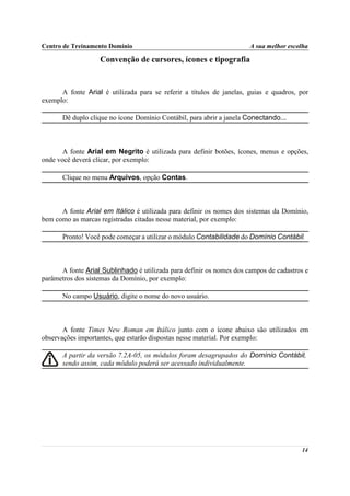 Centro de Treinamento Domínio                                         A sua melhor escolha

                   Convenção de cursores, ícones e tipografia


      A fonte Arial é utilizada para se referir a títulos de janelas, guias e quadros, por
exemplo:

       Dê duplo clique no ícone Domínio Contábil, para abrir a janela Conectando...



       A fonte Arial em Negrito é utilizada para definir botões, ícones, menus e opções,
onde você deverá clicar, por exemplo:

       Clique no menu Arquivos, opção Contas.



      A fonte Arial em Itálico é utilizada para definir os nomes dos sistemas da Domínio,
bem como as marcas registradas citadas nesse material, por exemplo:

       Pronto! Você pode começar a utilizar o módulo Contabilidade do Domínio Contábil.



      A fonte Arial Sublinhado é utilizada para definir os nomes dos campos de cadastros e
parâmetros dos sistemas da Domínio, por exemplo:

       No campo Usuário, digite o nome do novo usuário.



       A fonte Times New Roman em Itálico junto com o ícone abaixo são utilizados em
observações importantes, que estarão dispostas nesse material. Por exemplo:

       A partir da versão 7.2A-05, os módulos foram desagrupados do Domínio Contábil,
       sendo assim, cada módulo poderá ser acessado individualmente.




                                                                                       14
 