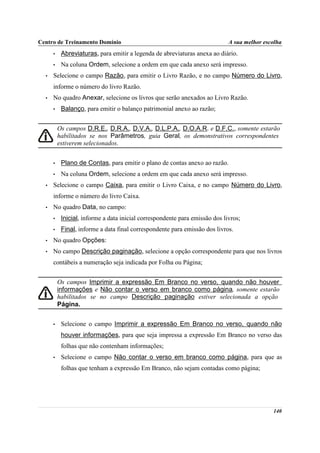 Centro de Treinamento Domínio                                                A sua melhor escolha
      •    Abreviaturas, para emitir a legenda de abreviaturas anexa ao diário.
      •    Na coluna Ordem, selecione a ordem em que cada anexo será impresso.
  •   Selecione o campo Razão, para emitir o Livro Razão, e no campo Número do Livro,
      informe o número do livro Razão.
  •   No quadro Anexar, selecione os livros que serão anexados ao Livro Razão.
      •    Balanço, para emitir o balanço patrimonial anexo ao razão;


          Os campos D.R.E., D.R.A., D.V.A., D.L.P.A., D.O.A.R. e D.F.C., somente estarão
          habilitados se nos Parâmetros, guia Geral, os demonstrativos correspondentes
          estiverem selecionados.


      •    Plano de Contas, para emitir o plano de contas anexo ao razão.
      •    Na coluna Ordem, selecione a ordem em que cada anexo será impresso.
  •   Selecione o campo Caixa, para emitir o Livro Caixa, e no campo Número do Livro,
      informe o número do livro Caixa.
  •   No quadro Data, no campo:
      •    Inicial, informe a data inicial correspondente para emissão dos livros;
      •    Final, informe a data final correspondente para emissão dos livros.
  •   No quadro Opções:
  •   No campo Descrição paginação, selecione a opção correspondente para que nos livros
      contábeis a numeração seja indicada por Folha ou Página;


          Os campos Imprimir a expressão Em Branco no verso, quando não houver
          informações e Não contar o verso em branco como página, somente estarão
          habilitados se no campo Descrição paginação estiver selecionada a opção
          Página.


      •    Selecione o campo Imprimir a expressão Em Branco no verso, quando não
           houver informações, para que seja impressa a expressão Em Branco no verso das
           folhas que não contenham informações;
      •    Selecione o campo Não contar o verso em branco como página, para que as
           folhas que tenham a expressão Em Branco, não sejam contadas como página;




                                                                                             140
 