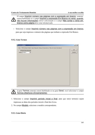 Centro de Treinamento Domínio                                        A sua melhor escolha

       O campo Imprimir número nas páginas com a expressão em branco, somente
       estará habilitado se o campo Imprimir a expressão Em Branco no verso, quando
       não houver informações estiver selecionado e o campo Não contar o verso em
       branco como página deve estar desmarcado.


  •   Selecione o campo Imprimir número nas páginas com a expressão em branco,
      para que seja impresso o número das páginas que tenham a expressão Em Branco.



5.9.2. Guia Termos




       A guia Termos somente estará habilitada se na guia Geral, você selecionar o campo
       Termos (Abertura e Encerramento).


1. Selecione o campo Imprimir período inicial e final, para que no(s) termo(s) sejam
  impressas as datas dos períodos inicial e final dos livros.
2. No campo Modelo, selecione o modelo correspondente.



5.9.3. Guia Diário



                                                                                      141
 