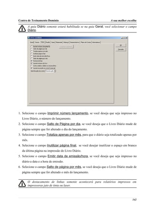 Centro de Treinamento Domínio                                          A sua melhor escolha

       A guia Diário somente estará habilitada se na guia Geral, você selecionar o campo
       Diário.




1. Selecione o campo Imprimir número lançamento, se você deseja que seja impresso no
  Livro Diário, o número do lançamento.
2. Selecione o campo Salto de Página por dia, se você deseja que o Livro Diário mude de
  página sempre que for alterado o dia do lançamento.
3. Selecione o campo Totaliza apenas por mês, para que o diário seja totalizado apenas por
  mês.
4. Selecione o campo Inutilizar página final, se você desejar inutilizar o espaço em branco
  da última página na impressão do Livro Diário.
5. Selecione o campo Emitir data de emissão/hora, se você deseja que seja impresso no
  diário a data e a hora de emissão.
6. Selecione o campo Salto de página por mês, se você deseja que o Livro Diário mude de
  página sempre que for alterado o mês do lançamento.


       O destacamento de linhas somente acontecerá para relatórios impressos em
       impressoras jato de tinta ou laser.



                                                                                       142
 