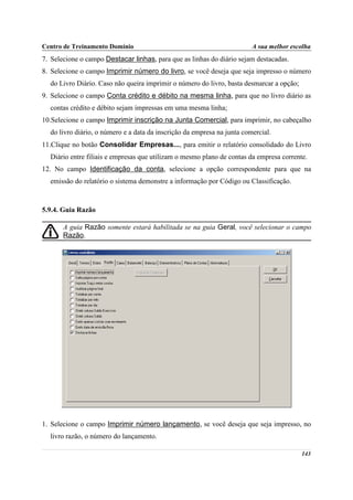 Centro de Treinamento Domínio                                            A sua melhor escolha
7. Selecione o campo Destacar linhas, para que as linhas do diário sejam destacadas.
8. Selecione o campo Imprimir número do livro, se você deseja que seja impresso o número
  do Livro Diário. Caso não queira imprimir o número do livro, basta desmarcar a opção;
9. Selecione o campo Conta crédito e débito na mesma linha, para que no livro diário as
  contas crédito e débito sejam impressas em uma mesma linha;
10.Selecione o campo Imprimir inscrição na Junta Comercial, para imprimir, no cabeçalho
  do livro diário, o número e a data da inscrição da empresa na junta comercial.
11.Clique no botão Consolidar Empresas..., para emitir o relatório consolidado do Livro
  Diário entre filiais e empresas que utilizam o mesmo plano de contas da empresa corrente.
12. No campo Identificação da conta, selecione a opção correspondente para que na
  emissão do relatório o sistema demonstre a informação por Código ou Classificação.



5.9.4. Guia Razão

       A guia Razão somente estará habilitada se na guia Geral, você selecionar o campo
       Razão.




1. Selecione o campo Imprimir número lançamento, se você deseja que seja impresso, no
  livro razão, o número do lançamento.

                                                                                          143
 