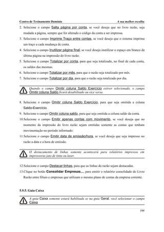 Centro de Treinamento Domínio                                            A sua melhor escolha
2. Selecione o campo Salta página por conta, se você deseja que no livro razão, seja
  mudada a página, sempre que for alterado o código da conta a ser impressa.
3. Selecione o campo Imprime Traço entre contas, se você deseja que o sistema imprima
  um traço a cada mudança de conta.
4. Selecione o campo Inutilizar página final, se você deseja inutilizar o espaço em branco da
  última página na impressão do livro razão.
5. Selecione o campo Totalizar por conta, para que seja totalizado, no final de cada conta,
  os saldos das mesmas.
6. Selecione o campo Totalizar por mês, para que o razão seja totalizado por mês.
7. Selecione o campo Totalizar por dia, para que o razão seja totalizado por dia.


       Quando o campo Omitir coluna Saldo Exercício estiver selecionado, o campo
       Omitir coluna Saldo ficará desabilitado ou vice versa.


8. Selecione o campo Omitir coluna Saldo Exercício, para que seja omitida a coluna
  Saldo-Exercício.
9. Selecione o campo Omitir coluna saldo, para que seja omitida a coluna saldo da conta.
10.Selecione o campo Emitir apenas contas com movimento, se você deseja que no
  momento da impressão do livro razão sejam emitidas somente as contas que tenham
  movimentação no período informado.
11.Selecione o campo Emitir data de emissão/hora, se você deseja que seja impresso no
  razão a data e a hora de emissão.


       O destacamento de linhas somente acontecerá para relatórios impressos em
       impressoras jato de tinta ou laser.


12.Selecione o campo Destacar linhas, para que as linhas do razão sejam destacadas.
13.Clique no botão Consolidar Empresas..., para emitir o relatório consolidado do Livro
  Razão entre filiais e empresas que utilizam o mesmo plano de contas da empresa corrente.



5.9.5. Guia Caixa

       A guia Caixa somente estará habilitada se na guia Geral, você selecionar o campo
       Caixa.

                                                                                           144
 