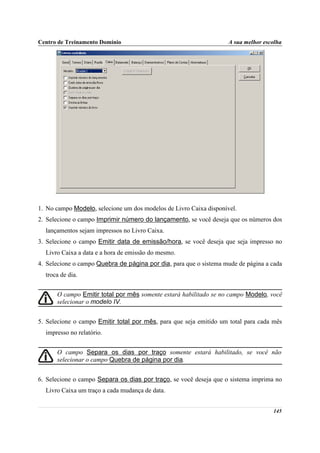 Centro de Treinamento Domínio                                       A sua melhor escolha




1. No campo Modelo, selecione um dos modelos de Livro Caixa disponível.
2. Selecione o campo Imprimir número do lançamento, se você deseja que os números dos
  lançamentos sejam impressos no Livro Caixa.
3. Selecione o campo Emitir data de emissão/hora, se você deseja que seja impresso no
  Livro Caixa a data e a hora de emissão do mesmo.
4. Selecione o campo Quebra de página por dia, para que o sistema mude de página a cada
  troca de dia.


      O campo Emitir total por mês somente estará habilitado se no campo Modelo, você
      selecionar o modelo IV.


5. Selecione o campo Emitir total por mês, para que seja emitido um total para cada mês
  impresso no relatório.


      O campo Separa os dias por traço somente estará habilitado, se você não
      selecionar o campo Quebra de página por dia.


6. Selecione o campo Separa os dias por traço, se você deseja que o sistema imprima no
  Livro Caixa um traço a cada mudança de data.


                                                                                    145
 