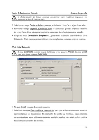 Centro de Treinamento Domínio                                          A sua melhor escolha

       O destacamento de linhas somente acontecerá para relatórios impressos em
       impressoras jato de tinta ou laser.


7. Selecione o campo Destacar linhas, para que as linhas do Livro Caixa sejam destacadas.
8. Selecione o campo Imprimir número do livro, se você deseja que seja impresso o número
  do Livro Caixa. Caso não queira imprimir o número do livro, basta desmarcar a opção.
9. Clique no botão Consolidar Empresas..., para emitir o relatório consolidado do Livro
  Caixa entre filiais e empresas que utilizam o mesmo plano de contas da empresa corrente.



5.9.6. Guia Balancete

       A guia Balancete somente estará habilitada se no quadro Anexar da guia Geral,
       você selecionar o campo Balancete.




1. Na guia Geral, proceda da seguinte maneira:
2. Selecione o campo Desconsiderar zeramento, para que o sistema emita um balancete
  desconsiderando os lançamentos de zeramento das contas de resultado. Dessa maneira,
  mesmo depois de ter os saldos das contas de resultado zerados, você ainda poderá emitir o
  balancete com os saldos das mesmas.


                                                                                         146
 