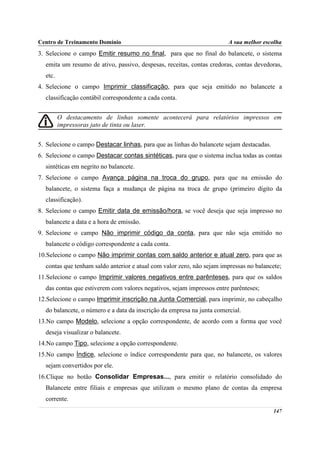 Centro de Treinamento Domínio                                           A sua melhor escolha
3. Selecione o campo Emitir resumo no final, para que no final do balancete, o sistema
  emita um resumo de ativo, passivo, despesas, receitas, contas credoras, contas devedoras,
  etc.
4. Selecione o campo Imprimir classificação, para que seja emitido no balancete a
  classificação contábil correspondente a cada conta.


         O destacamento de linhas somente acontecerá para relatórios impressos em
         impressoras jato de tinta ou laser.


5. Selecione o campo Destacar linhas, para que as linhas do balancete sejam destacadas.
6. Selecione o campo Destacar contas sintéticas, para que o sistema inclua todas as contas
  sintéticas em negrito no balancete.
7. Selecione o campo Avança página na troca do grupo, para que na emissão do
  balancete, o sistema faça a mudança de página na troca de grupo (primeiro dígito da
  classificação).
8. Selecione o campo Emitir data de emissão/hora, se você deseja que seja impresso no
  balancete a data e a hora de emissão.
9. Selecione o campo Não imprimir código da conta, para que não seja emitido no
  balancete o código correspondente a cada conta.
10.Selecione o campo Não imprimir contas com saldo anterior e atual zero, para que as
  contas que tenham saldo anterior e atual com valor zero, não sejam impressas no balancete;
11.Selecione o campo Imprimir valores negativos entre parênteses, para que os saldos
  das contas que estiverem com valores negativos, sejam impressos entre parênteses;
12.Selecione o campo Imprimir inscrição na Junta Comercial, para imprimir, no cabeçalho
  do balancete, o número e a data da inscrição da empresa na junta comercial.
13.No campo Modelo, selecione a opção correspondente, de acordo com a forma que você
  deseja visualizar o balancete.
14.No campo Tipo, selecione a opção correspondente.
15.No campo Índice, selecione o índice correspondente para que, no balancete, os valores
  sejam convertidos por ele.
16.Clique no botão Consolidar Empresas..., para emitir o relatório consolidado do
  Balancete entre filiais e empresas que utilizam o mesmo plano de contas da empresa
  corrente.
                                                                                          147
 