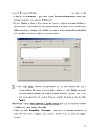 Centro de Treinamento Domínio                                          A sua melhor escolha
17.Clique no botão Resumo..., para abrir a janela Resumo do Balancete, nessa janela
  configure as contas para a emissão do balancete.
18.Na guia Contas, conforme a figura abaixo, você poderá configurar a emissão do balancete,
  definindo quais contas deverão ser omitidas na emissão do balancete. Caso você não defina
  nada nessa guia, o balancete será emitido com todas as contas, para definir quais contas
  serão omitidas do balancete, proceda da seguinte maneira:




     19.No campo Conta, informe o código reduzido de cada conta sintética, para que as
        contas analíticas da mesma sejam omitidas, e clique no botão Incluir. As contas
        incluídas serão relacionadas na caixa de listagem no centro da janela. Para excluir
        uma conta, selecione-a na caixa de listagem no centro da janela e clique no botão
        Excluir.
20.Selecione o campo Omitir também a conta sintética, para que não sejam relacionadas
  no balancete a conta sintética informada.
21.Clique no botão Consolidar Empresas..., para emitir o relatório consolidado do
  Balancete entre filiais e empresas que utilizam o mesmo plano de contas da empresa
  corrente.



                                                                                       148
 