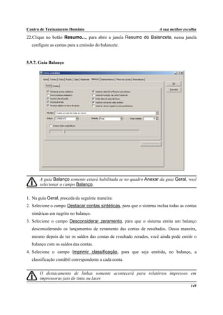 Centro de Treinamento Domínio                                         A sua melhor escolha
22.Clique no botão Resumo..., para abrir a janela Resumo do Balancete, nessa janela
  configure as contas para a emissão do balancete.


5.9.7. Guia Balanço




       A guia Balanço somente estará habilitada se no quadro Anexar da guia Geral, você
       selecionar o campo Balanço.


1. Na guia Geral, proceda da seguinte maneira:
2. Selecione o campo Destacar contas sintéticas, para que o sistema inclua todas as contas
  sintéticas em negrito no balanço.
3. Selecione o campo Desconsiderar zeramento, para que o sistema emita um balanço
  desconsiderando os lançamentos de zeramento das contas de resultados. Dessa maneira,
  mesmo depois de ter os saldos das contas de resultado zerados, você ainda pode emitir o
  balanço com os saldos das contas.
4. Selecione o campo Imprimir classificação, para que seja emitida, no balanço, a
  classificação contábil correspondente a cada conta.


       O destacamento de linhas somente acontecerá para relatórios impressos em
       impressoras jato de tinta ou laser.
                                                                                      149
 