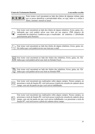 Centro de Treinamento Domínio                                            A sua melhor escolha

                  Estes ícones você encontrará ao lado dos títulos de algumas rotinas, para
                  que se possa identificar a periodicidade delas, ou seja, saber se a rotina é
                  diária, semanal, mensal ou anual.



      Este ícone você encontrará ao lado dos títulos de alguns relatórios, livros, guias, etc.,
      indicando que você poderá salvar esse item em um arquivo .PSR (arquivo do
      visualizador de relatórios). Lembre-se que o visualizador de relatórios é distribuído
      gratuitamente pela Domínio.



      Este ícone você encontrará ao lado dos títulos de alguns relatórios, livros, guias, etc.
      Ele indica que você poderá enviar esse item por e-mail.



      Este ícone você encontrará ao lado dos títulos dos relatórios, livros, guias, etc. Ele
      indica que você poderá salvar esse item no formato Excel.



      Este ícone você encontrará ao lado dos títulos dos relatórios, livros, guias, etc. Ele
      indica que você poderá salvar esse item no formato PDF.



      Este ícone você encontrará nas explicações sobre alguns campos. Nesses campos, ao
      pressionar a tecla de função F2, você terá acesso à janela de consulta do cadastro desse
      campo, sem sair da janela em que você estiver trabalhando.



      Este ícone você encontrará nas explicações sobre alguns campos. Nesses campos, ao
      pressionar a tecla de função F2, você terá acesso à janela de consulta do cadastro desse
      campo, sem sair da janela em que você estiver trabalhando e ao pressionar a tecla da
      função F7, você terá acesso a janela de cadastro desse campo.




                                                                                            15
 