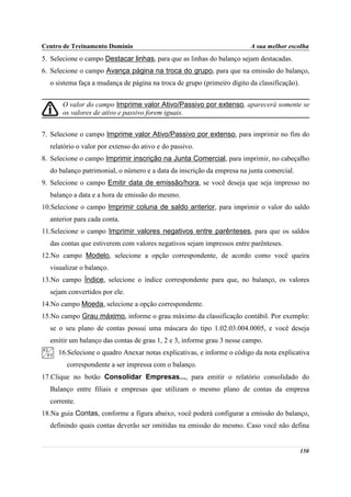 Centro de Treinamento Domínio                                           A sua melhor escolha
5. Selecione o campo Destacar linhas, para que as linhas do balanço sejam destacadas.
6. Selecione o campo Avança página na troca do grupo, para que na emissão do balanço,
  o sistema faça a mudança de página na troca de grupo (primeiro dígito da classificação).


       O valor do campo Imprime valor Ativo/Passivo por extenso, aparecerá somente se
       os valores de ativo e passivo forem iguais.


7. Selecione o campo Imprime valor Ativo/Passivo por extenso, para imprimir no fim do
  relatório o valor por extenso do ativo e do passivo.
8. Selecione o campo Imprimir inscrição na Junta Comercial, para imprimir, no cabeçalho
  do balanço patrimonial, o número e a data da inscrição da empresa na junta comercial.
9. Selecione o campo Emitir data de emissão/hora, se você deseja que seja impresso no
  balanço a data e a hora de emissão do mesmo.
10.Selecione o campo Imprimir coluna de saldo anterior, para imprimir o valor do saldo
  anterior para cada conta.
11.Selecione o campo Imprimir valores negativos entre parênteses, para que os saldos
  das contas que estiverem com valores negativos sejam impressos entre parênteses.
12.No campo Modelo, selecione a opção correspondente, de acordo como você queira
  visualizar o balanço.
13.No campo Índice, selecione o índice correspondente para que, no balanço, os valores
  sejam convertidos por ele.
14.No campo Moeda, selecione a opção correspondente.
15.No campo Grau máximo, informe o grau máximo da classificação contábil. Por exemplo:
  se o seu plano de contas possui uma máscara do tipo 1.02.03.004.0005, e você deseja
  emitir um balanço das contas de grau 1, 2 e 3, informe grau 3 nesse campo.
     16.Selecione o quadro Anexar notas explicativas, e informe o código da nota explicativa
        correspondente a ser impressa com o balanço.
17.Clique no botão Consolidar Empresas..., para emitir o relatório consolidado do
  Balanço entre filiais e empresas que utilizam o mesmo plano de contas da empresa
  corrente.
18.Na guia Contas, conforme a figura abaixo, você poderá configurar a emissão do balanço,
  definindo quais contas deverão ser omitidas na emissão do mesmo. Caso você não defina


                                                                                             150
 