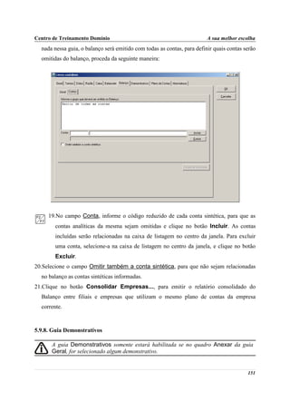 Centro de Treinamento Domínio                                            A sua melhor escolha
  nada nessa guia, o balanço será emitido com todas as contas, para definir quais contas serão
  omitidas do balanço, proceda da seguinte maneira:




     19.No campo Conta, informe o código reduzido de cada conta sintética, para que as
        contas analíticas da mesma sejam omitidas e clique no botão Incluir. As contas
        incluídas serão relacionadas na caixa de listagem no centro da janela. Para excluir
        uma conta, selecione-a na caixa de listagem no centro da janela, e clique no botão
        Excluir.
20.Selecione o campo Omitir também a conta sintética, para que não sejam relacionadas
  no balanço as contas sintéticas informadas.
21.Clique no botão Consolidar Empresas..., para emitir o relatório consolidado do
  Balanço entre filiais e empresas que utilizam o mesmo plano de contas da empresa
  corrente.



5.9.8. Guia Demonstrativos

      A guia Demonstrativos somente estará habilitada se no quadro Anexar da guia
      Geral, for selecionado algum demonstrativo.


                                                                                          151
 