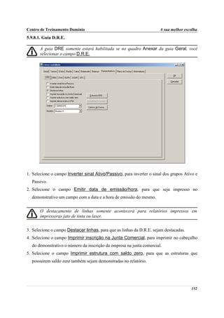 Centro de Treinamento Domínio                                          A sua melhor escolha
5.9.8.1. Guia D.R.E.

       A guia DRE somente estará habilitada se no quadro Anexar da guia Geral, você
       selecionar o campo D.R.E.




1. Selecione o campo Inverter sinal Ativo/Passivo, para inverter o sinal dos grupos Ativo e
  Passivo.
2. Selecione o campo Emitir data de emissão/hora, para que seja impresso no
  demonstrativo um campo com a data e a hora de emissão do mesmo.


       O destacamento de linhas somente acontecerá para relatórios impressos em
       impressoras jato de tinta ou laser.


3. Selecione o campo Destacar linhas, para que as linhas da D.R.E. sejam destacadas.
4. Selecione o campo Imprimir inscrição na Junta Comercial, para imprimir no cabeçalho
  do demonstrativo o número da inscrição da empresa na junta comercial.
5. Selecione o campo Imprimir estrutura com saldo zero, para que as estruturas que
  possuírem saldo zero também sejam demonstradas no relatório.




                                                                                       152
 