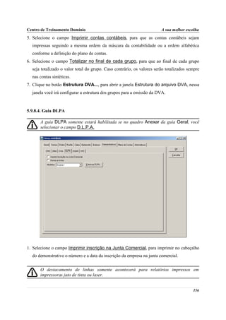 Centro de Treinamento Domínio                                           A sua melhor escolha
5. Selecione o campo Imprimir contas contábeis, para que as contas contábeis sejam
  impressas seguindo a mesma ordem da máscara da contabilidade ou a ordem alfabética
  conforme a definição do plano de contas.
6. Selecione o campo Totalizar no final de cada grupo, para que ao final de cada grupo
  seja totalizado o valor total do grupo. Caso contrário, os valores serão totalizados sempre
  nas contas sintéticas.
7. Clique no botão Estrutura DVA..., para abrir a janela Estrutura do arquivo DVA, nessa
  janela você irá configurar a estrutura dos grupos para a emissão da DVA.



5.9.8.4. Guia DLPA

      A guia DLPA somente estará habilitada se no quadro Anexar da guia Geral, você
      selecionar o campo D.L.P.A.




1. Selecione o campo Imprimir inscrição na Junta Comercial, para imprimir no cabeçalho
  do demonstrativo o número e a data da inscrição da empresa na junta comercial.


      O destacamento de linhas somente acontecerá para relatórios impressos em
      impressoras jato de tinta ou laser.


                                                                                         156
 