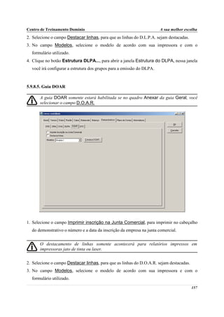 Centro de Treinamento Domínio                                          A sua melhor escolha
2. Selecione o campo Destacar linhas, para que as linhas do D.L.P.A. sejam destacadas.
3. No campo Modelos, selecione o modelo de acordo com sua impressora e com o
  formulário utilizado.
4. Clique no botão Estrutura DLPA..., para abrir a janela Estrutura do DLPA, nessa janela
  você irá configurar a estrutura dos grupos para a emissão do DLPA.



5.9.8.5. Guia DOAR

       A guia DOAR somente estará habilitada se no quadro Anexar da guia Geral, você
       selecionar o campo D.O.A.R.




1. Selecione o campo Imprimir inscrição na Junta Comercial, para imprimir no cabeçalho
  do demonstrativo o número e a data da inscrição da empresa na junta comercial.


       O destacamento de linhas somente acontecerá para relatórios impressos em
       impressoras jato de tinta ou laser.


2. Selecione o campo Destacar linhas, para que as linhas do D.O.A.R. sejam destacadas.
3. No campo Modelos, selecione o modelo de acordo com sua impressora e com o
  formulário utilizado.

                                                                                         157
 