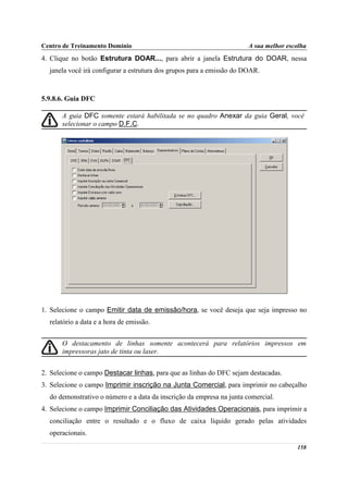 Centro de Treinamento Domínio                                          A sua melhor escolha
4. Clique no botão Estrutura DOAR..., para abrir a janela Estrutura do DOAR, nessa
  janela você irá configurar a estrutura dos grupos para a emissão do DOAR.



5.9.8.6. Guia DFC

      A guia DFC somente estará habilitada se no quadro Anexar da guia Geral, você
      selecionar o campo D.F.C.




1. Selecione o campo Emitir data de emissão/hora, se você deseja que seja impresso no
  relatório a data e a hora de emissão.


      O destacamento de linhas somente acontecerá para relatórios impressos em
      impressoras jato de tinta ou laser.


2. Selecione o campo Destacar linhas, para que as linhas do DFC sejam destacadas.
3. Selecione o campo Imprimir inscrição na Junta Comercial, para imprimir no cabeçalho
  do demonstrativo o número e a data da inscrição da empresa na junta comercial.
4. Selecione o campo Imprimir Conciliação das Atividades Operacionais, para imprimir a
  conciliação entre o resultado e o fluxo de caixa líquido gerado pelas atividades
  operacionais.

                                                                                       158
 