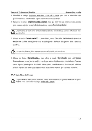 Centro de Treinamento Domínio                                             A sua melhor escolha
5. Selecione o campo Imprimir estrutura com saldo zero, para que as estruturas que
  possuírem saldo zero também sejam demonstradas no relatório.
6. Selecione o campo Imprimir saldo anterior, para que no livro seja impresso uma coluna
  com o saldo anterior no período informado no campo Período anterior.


      A estrutura da DFC será demonstrada conforme o método de cálculo informado nos
      parâmetros.

7. Clique no botão Estrutura DFC..., para abrir a janela Estrutura da Demonstração dos
  Fluxos de Caixa, nessa janela você irá configurar a estrutura dos grupos para a emissão
  do DFC.


      A conciliação será feita somente para o método de cálculo direto.


8. Clique no botão Conciliação..., para abrir a janela Conciliação das Atividades
  Operacionais, nessa janela você irá configurar a conciliação entre o resultado e o fluxo de
  caixa líquido gerado pelas atividades operacionais visando fornecer informações sobre os
  efeitos líquidos das transações operacionais e de outros eventos que afetam o resultado.


5.9.9. Guia Plano de Contas

      A guia Plano de Contas somente estará habilitada se no quadro Anexar da guia
      Geral, você selecionar o campo Plano de Contas.




                                                                                             159
 