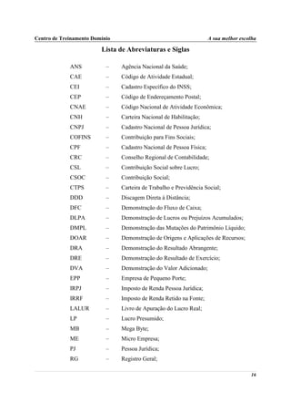 Centro de Treinamento Domínio                                         A sua melhor escolha

                         Lista de Abreviaturas e Siglas

             ANS           –    Agência Nacional da Saúde;
             CAE           –    Código de Atividade Estadual;
             CEI           –    Cadastro Específico do INSS;
             CEP           –    Código de Endereçamento Postal;
             CNAE          –    Código Nacional de Atividade Econômica;
             CNH           –    Carteira Nacional de Habilitação;
             CNPJ          –    Cadastro Nacional de Pessoa Jurídica;
             COFINS        –    Contribuição para Fins Sociais;
             CPF           –    Cadastro Nacional de Pessoa Física;
             CRC           –    Conselho Regional de Contabilidade;
             CSL           –    Contribuição Social sobre Lucro;
             CSOC          –    Contribuição Social;
             CTPS          –    Carteira de Trabalho e Previdência Social;
             DDD           –    Discagem Direta à Distância;
             DFC           –    Demonstração do Fluxo de Caixa;
             DLPA          –    Demonstração de Lucros ou Prejuízos Acumulados;
             DMPL          –    Demonstração das Mutações do Patrimônio Líquido;
             DOAR          –    Demonstração de Origens e Aplicações de Recursos;
             DRA           –    Demonstração do Resultado Abrangente;
             DRE           –    Demonstração do Resultado de Exercício;
             DVA           –    Demonstração do Valor Adicionado;
             EPP           –    Empresa de Pequeno Porte;
             IRPJ          –    Imposto de Renda Pessoa Jurídica;
             IRRF          –    Imposto de Renda Retido na Fonte;
             LALUR         –    Livro de Apuração do Lucro Real;
             LP            –    Lucro Presumido;
             MB            –    Mega Byte;
             ME            –    Micro Empresa;
             PJ            –    Pessoa Jurídica;
             RG            –    Registro Geral;

                                                                                       16
 