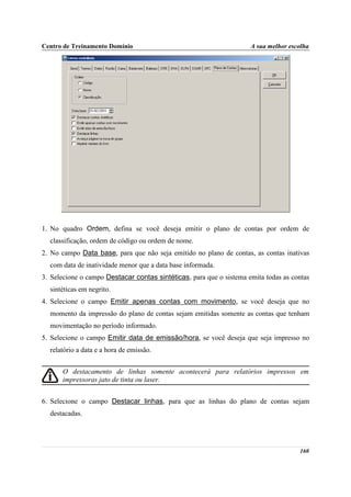 Centro de Treinamento Domínio                                        A sua melhor escolha




1. No quadro Ordem, defina se você deseja emitir o plano de contas por ordem de
  classificação, ordem de código ou ordem de nome.
2. No campo Data base, para que não seja emitido no plano de contas, as contas inativas
  com data de inatividade menor que a data base informada.
3. Selecione o campo Destacar contas sintéticas, para que o sistema emita todas as contas
  sintéticas em negrito.
4. Selecione o campo Emitir apenas contas com movimento, se você deseja que no
  momento da impressão do plano de contas sejam emitidas somente as contas que tenham
  movimentação no período informado.
5. Selecione o campo Emitir data de emissão/hora, se você deseja que seja impresso no
  relatório a data e a hora de emissão.


      O destacamento de linhas somente acontecerá para relatórios impressos em
      impressoras jato de tinta ou laser.


6. Selecione o campo Destacar linhas, para que as linhas do plano de contas sejam
  destacadas.




                                                                                     160
 