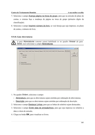 Centro de Treinamento Domínio                                           A sua melhor escolha
7. Selecione o campo Avança página na troca do grupo, para que na emissão do plano de
  contas, o sistema faça a mudança de página na troca de grupo (primeiro dígito da
  classificação).
8. Selecione o campo Imprimir número do livro, se você deseja que seja impresso, no plano
  de contas, o número do livro.



5.9.10. Guia Abreviaturas

       A guia Abreviaturas somente estará habilitada se no quadro Anexar da guia
       Geral, você selecionar o campo Abreviaturas.




1. No quadro Ordem, selecione o campo:
  •   Abreviatura, para que as abreviaturas sejam emitidas por ordenação de abreviaturas;
  •   Descrição, para que as abreviaturas sejam emitidas por ordenação de descrição.
2. Selecione o campo Destacar Linhas, para que as linhas do relatório sejam destacadas;
3. Selecione o campo Emitir data de emissão/hora, para que seja impresso no relatório a
  data e a hora de emissão.
4. Clique no botão OK, para visualizar os livros.



                                                                                            161
 