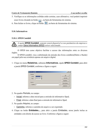 Centro de Treinamento Domínio                                                A sua melhor escolha
5. Verifique se as informações exibidas estão corretas, caso afirmativo, você poderá imprimir
   esses livros clicando no botão      , na barra de ferramentas do sistema.
6. Para fechar os livros, clique no botão     , na barra de ferramentas do sistema.



5.10. Informativos


5.10.1. SPED Contábil

          A opção SPED Contábil, somente estará disponível se nos parâmetros da empresa o
          campo Gera informativo SPED estiver selecionado.

          O SPED tem como objetivo facilitar o acesso das informações entre os diversos
órgãos.
      O SPED contábil, visa a substituição da emissão dos livros contábeis(Diário e Razão)
em papel pela sua existência apenas em arquivo digital.

1. Clique no menu Relatórios, submenu Informativos, opção SPED Contábil, para abrir
   a janela SPED Contábil, conforme a figura a seguir:




2. No quadro Período, no campo:
   •   Inicial, informe a data inicial para a emissão do informativo Sped;
   •   Final, informe a data final para a emissão do informativo Sped.
3. No quadro Arquivo, no campo:
   •   Caminho, informe o caminho do arquivo a ser exportado.
4. Clique no botão Entidades..., para abrir a janela Entidades, nessa janela inclua as
   entidades com direito de acesso ao livro. Conforme a figura a seguir:




                                                                                             162
 