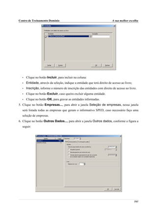 Centro de Treinamento Domínio                                              A sua melhor escolha




  •   Clique no botão Incluir, para incluir na coluna:
  •   Entidade, através da seleção, indique a entidade que terá direito de acesso ao livro;
  •   Inscrição, informe o número de inscrição das entidades com direito de acesso ao livro.
  •   Clique no botão Excluir, caso queira excluir alguma entidade.
  •   Clique no botão OK, para gravar as entidades informadas.
5. Clique no botão Empresas..., para abrir a janela Seleção de empresas, nessa janela
  será listada todas as empresas que geram o informativo SPED, caso necessário faça uma
  seleção de empresas.
6. Clique no botão Outros Dados..., para abrir a janela Outros dados, conforme a figura a
  seguir:




                                                                                              163
 