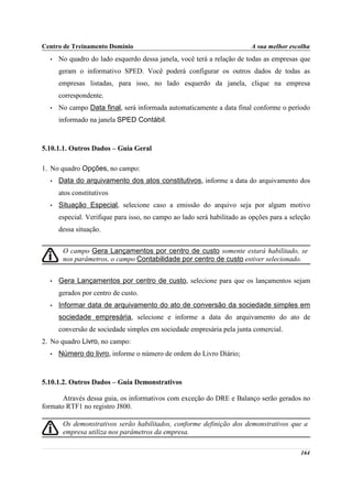 Centro de Treinamento Domínio                                            A sua melhor escolha
  •   No quadro do lado esquerdo dessa janela, você terá a relação de todas as empresas que
      geram o informativo SPED. Você poderá configurar os outros dados de todas as
      empresas listadas, para isso, no lado esquerdo da janela, clique na empresa
      correspondente.
  •   No campo Data final, será informada automaticamente a data final conforme o período
      informado na janela SPED Contábil.



5.10.1.1. Outros Dados – Guia Geral

1. No quadro Opções, no campo:
  •   Data do arquivamento dos atos constitutivos, informe a data do arquivamento dos
      atos constitutivos
  •   Situação Especial, selecione caso a emissão do arquivo seja por algum motivo
      especial. Verifique para isso, no campo ao lado será habilitado as opções para a seleção
      dessa situação.


       O campo Gera Lançamentos por centro de custo somente estará habilitado, se
       nos parâmetros, o campo Contabilidade por centro de custo estiver selecionado.


  •   Gera Lançamentos por centro de custo, selecione para que os lançamentos sejam
      gerados por centro de custo.
  •   Informar data de arquivamento do ato de conversão da sociedade simples em
      sociedade empresária, selecione e informe a data do arquivamento do ato de
      conversão de sociedade simples em sociedade empresária pela junta comercial.
2. No quadro Livro, no campo:
  •   Número do livro, informe o número de ordem do Livro Diário;



5.10.1.2. Outros Dados – Guia Demonstrativos

       Através dessa guia, os informativos com exceção do DRE e Balanço serão gerados no
formato RTF1 no registro J800.

       Os demonstrativos serão habilitados, conforme definição dos demonstrativos que a
       empresa utiliza nos parâmetros da empresa.

                                                                                          164
 