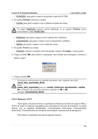 Centro de Treinamento Domínio                                             A sua melhor escolha
  •   IN 86/2001, para gerar o arquivo de períodos a partir de 01/2001.
4. No quadro Seleção, selecione o campo:
  •   Contas, para gerar o arquivo com o cadastro do plano de contas;


       O campo Históricos somente estará habilitado se no quadro Portaria estiver
       selecionado o campo IN 68/1995.


  •   Históricos, para gerar o arquivo com o cadastro dos históricos;
  •   Lançamentos, para gerar o arquivo com os lançamentos contábeis;
  •   Saldos, para gerar o arquivo com o saldo das contas.
5. No quadro Arquivo, no campo:
  •   Caminho, informe o caminho onde será gerado o arquivo. Exemplo: c:nome_pasta
6. Clique no botão OK, para efetuar a exportação. Será exibida uma mensagem, conforme a
  figura a seguir:




7. Clique no botão OK.
       Os arquivos serão gerados no caminho informado com a seguinte descrição:
       nome_item_exportado_IN.txt
       Onde:
       nome_item_exportado pode ser: contas, historicos, lancamentos e saldos.
       IN é no número da instrução normativa, podendo ser 68 ou 86.
       Exemplo: lancamentos_86.txt


5.10.3. Balancete ANTT

        Nesta opção, será possível fazer a exportação do balancete na forma de arquivo XML a
ANTT de todas as empresas outorgadas para a prestação de serviços de transporte, na esfera
federal, com as seguintes Modalidades: Concessionárias Ferroviárias, Concessionárias
Rodoviárias e Permissionárias de transporte interestadual e internacional de passageiros.

       Para efetuar a exportação, proceda da seguinte maneira:




                                                                                          168
 